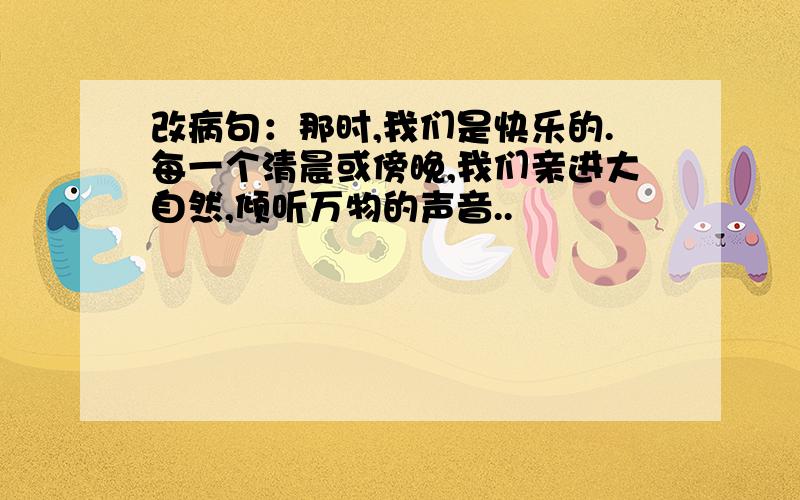 改病句：那时,我们是快乐的.每一个清晨或傍晚,我们亲进大自然,倾听万物的声音..