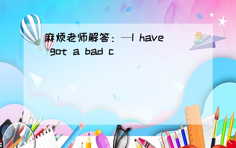 麻烦老师解答：—I have got a bad c