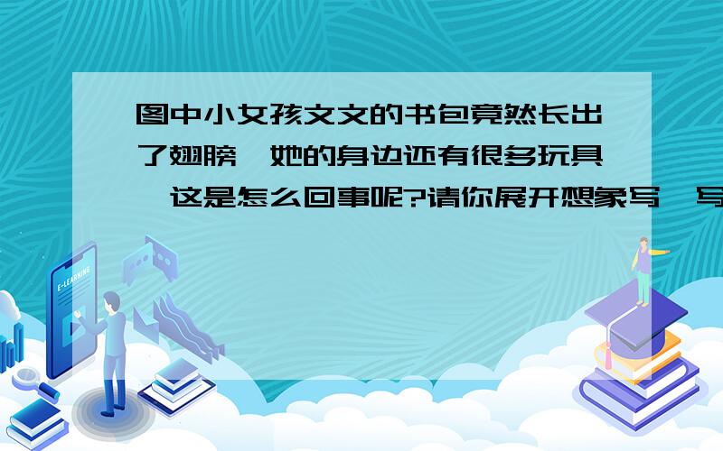 图中小女孩文文的书包竟然长出了翅膀,她的身边还有很多玩具,这是怎么回事呢?请你展开想象写一写?