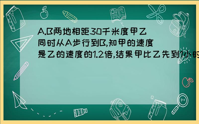 A.B两地相距30千米度甲乙同时从A步行到B,知甲的速度是乙的速度的1.2倍,结果甲比乙先到1小时,求甲乙的