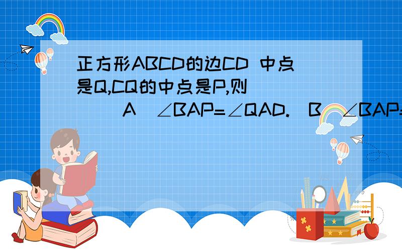 正方形ABCD的边CD 中点是Q,CQ的中点是P,则( ) (A)∠BAP=∠QAD.(B)∠BAP=2∠QAD.(C)