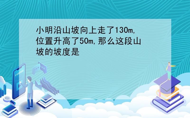 小明沿山坡向上走了130m,位置升高了50m,那么这段山坡的坡度是