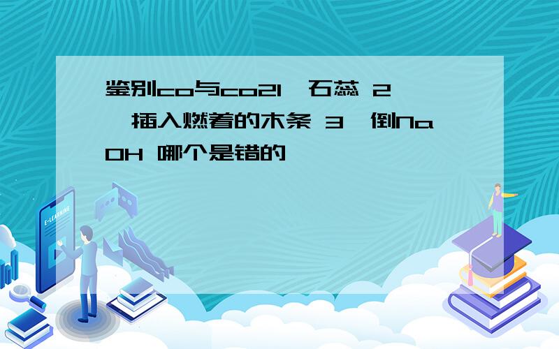 鉴别co与co21,石蕊 2,插入燃着的木条 3,倒NaOH 哪个是错的