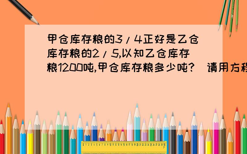 甲仓库存粮的3/4正好是乙仓库存粮的2/5,以知乙仓库存粮1200吨,甲仓库存粮多少吨?(请用方程解)