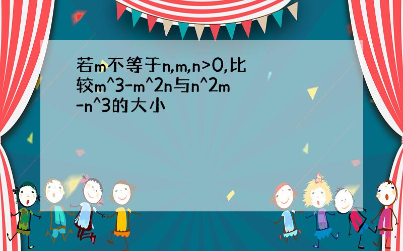 若m不等于n,m,n>0,比较m^3-m^2n与n^2m-n^3的大小