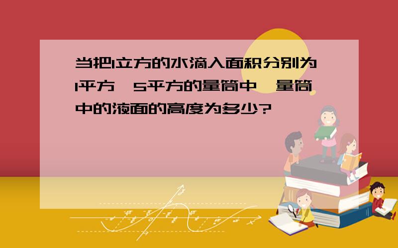 当把1立方的水滴入面积分别为1平方,5平方的量筒中,量筒中的液面的高度为多少?