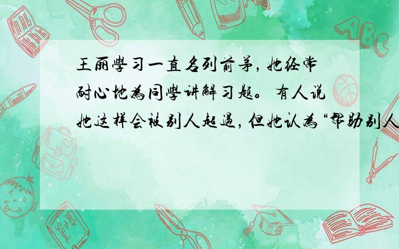 王丽学习一直名列前茅，她经常耐心地为同学讲解习题。有人说她这样会被别人超过，但她认为“帮助别人也是提升自己”。这表明王丽