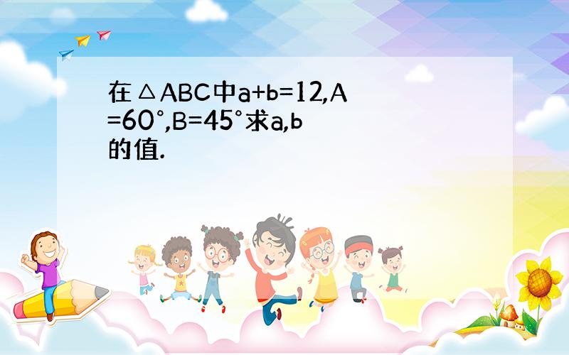 在△ABC中a+b=12,A=60°,B=45°求a,b的值.