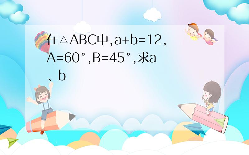 在△ABC中,a+b=12,A=60°,B=45°,求a、b