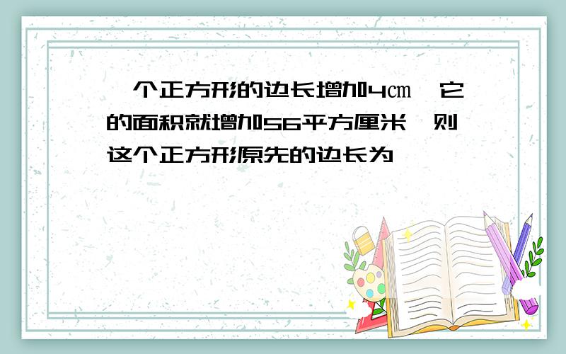 一个正方形的边长增加4㎝,它的面积就增加56平方厘米,则这个正方形原先的边长为