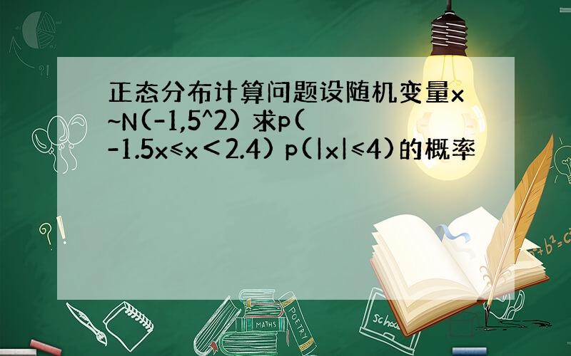 正态分布计算问题设随机变量x~N(-1,5^2) 求p(-1.5x≤x＜2.4) p(|x|≤4)的概率