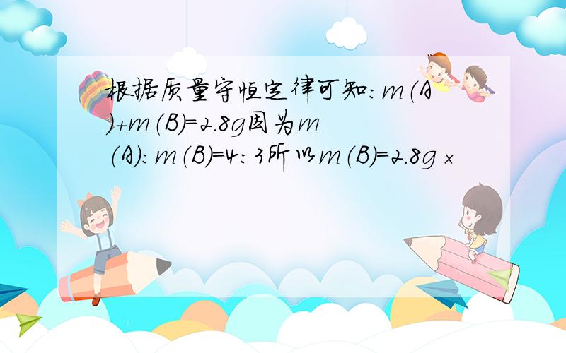 根据质量守恒定律可知：m（A）+m（B）=2.8g因为m（A）：m（B）=4：3所以m（B）=2.8g×