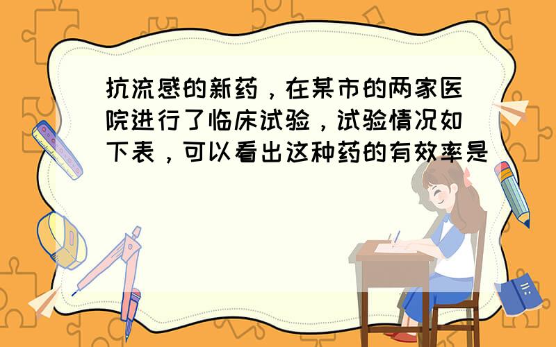 抗流感的新药，在某市的两家医院进行了临床试验，试验情况如下表，可以看出这种药的有效率是______%．