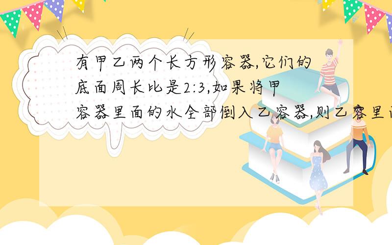 有甲乙两个长方形容器,它们的底面周长比是2:3,如果将甲容器里面的水全部倒入乙容器,则乙容里面的水会...