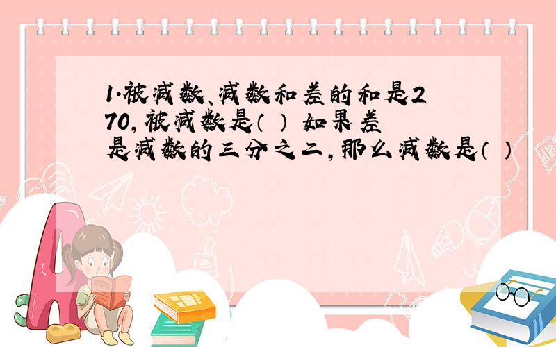 1.被减数、减数和差的和是270,被减数是（ ） 如果差是减数的三分之二,那么减数是（ ）