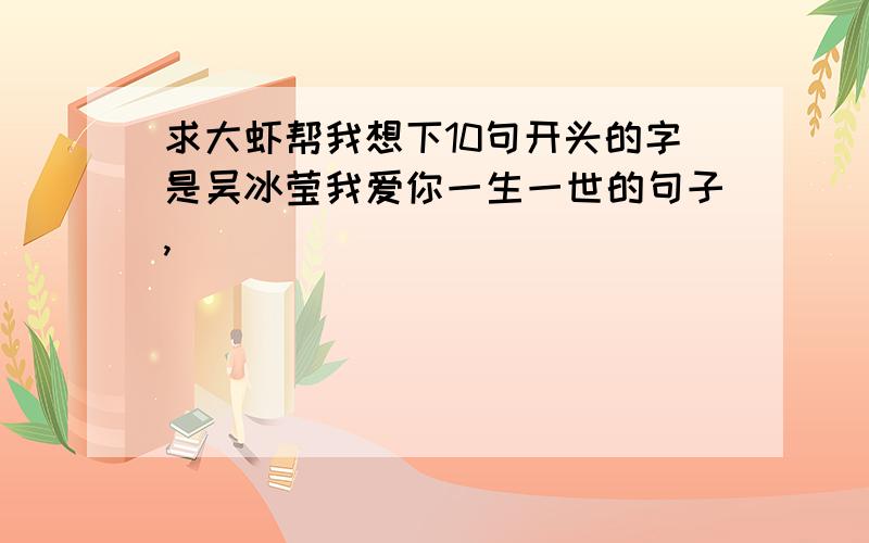 求大虾帮我想下10句开头的字是吴冰莹我爱你一生一世的句子,