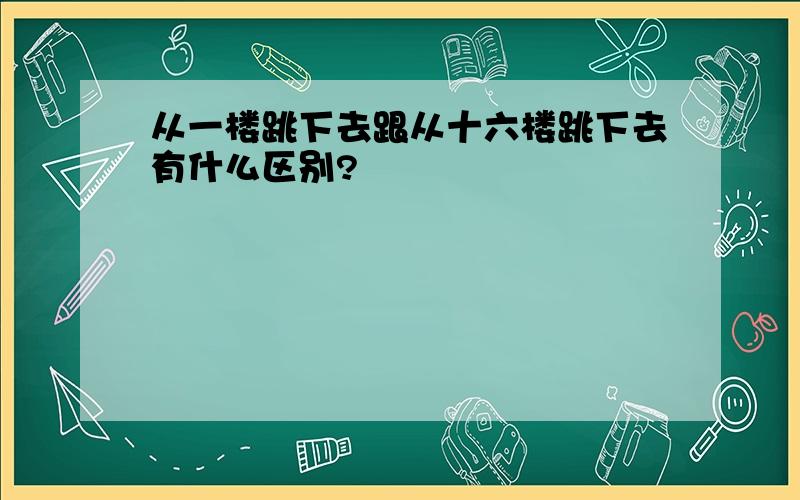 从一楼跳下去跟从十六楼跳下去有什么区别?