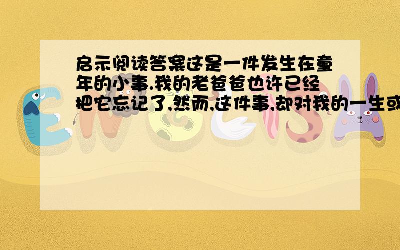 启示阅读答案这是一件发生在童年的小事.我的老爸爸也许已经把它忘记了,然而,这件事,却对我的一生或多或少地起了影响.那年,