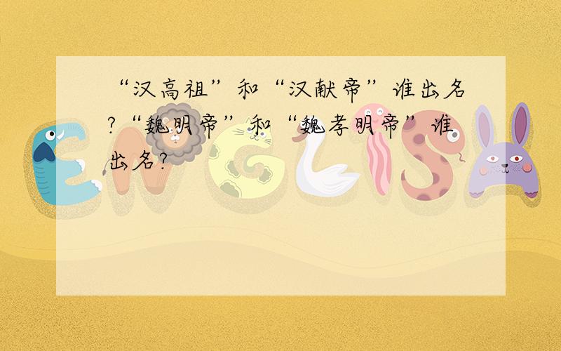 “汉高祖”和“汉献帝”谁出名?“魏明帝”和“魏孝明帝”谁出名?