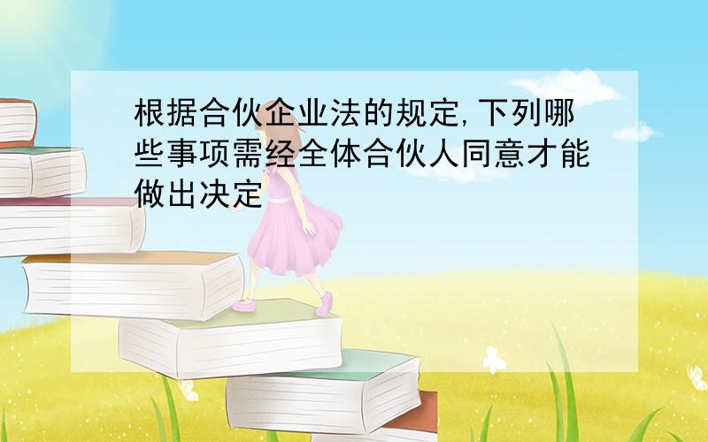 根据合伙企业法的规定,下列哪些事项需经全体合伙人同意才能做出决定