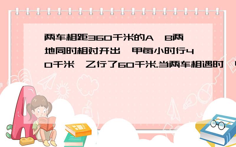 两车相距360千米的A、B两地同时相对开出,甲每小时行40千米,乙行了60千米.当两车相遇时,甲车距离B地还