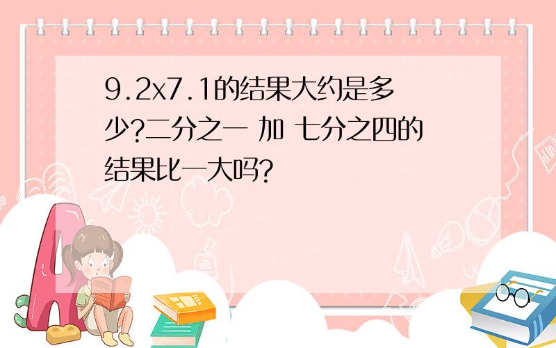 9.2x7.1的结果大约是多少?二分之一 加 七分之四的结果比一大吗?