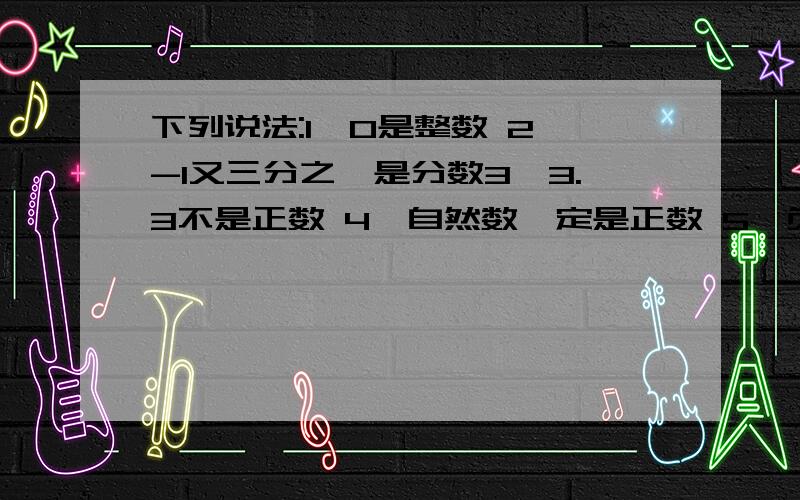 下列说法:1,0是整数 2,-1又三分之一是分数3,3.3不是正数 4,自然数一定是正数 5,负分数一定是负有理数,