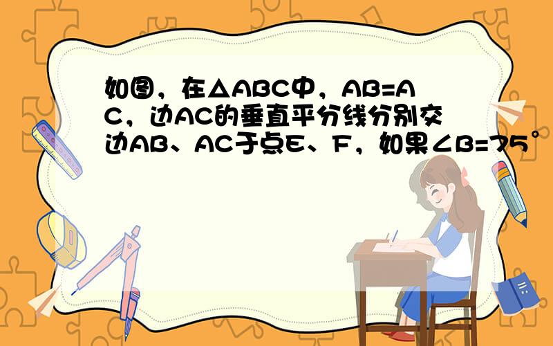 如图，在△ABC中，AB=AC，边AC的垂直平分线分别交边AB、AC于点E、F，如果∠B=75°，那么∠BCE=____