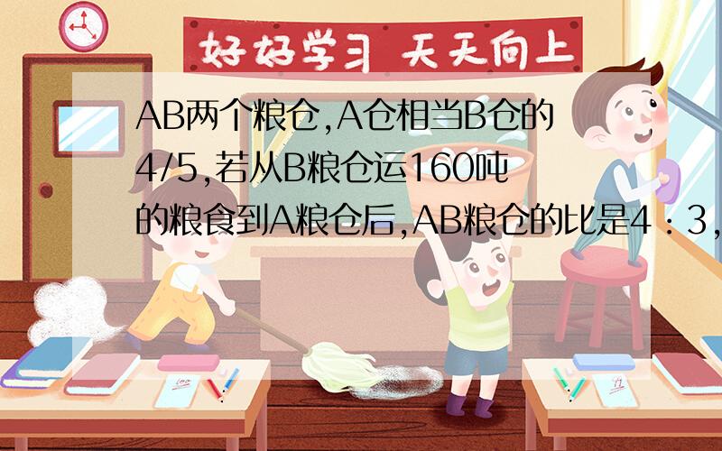 AB两个粮仓,A仓相当B仓的4/5,若从B粮仓运160吨的粮食到A粮仓后,AB粮仓的比是4：3,AB两仓原有粮食多少