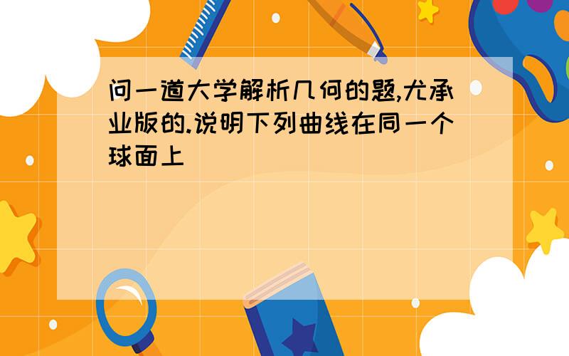 问一道大学解析几何的题,尤承业版的.说明下列曲线在同一个球面上