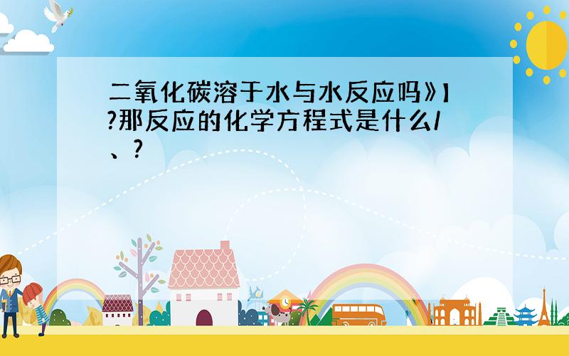 二氧化碳溶于水与水反应吗》】?那反应的化学方程式是什么/、?