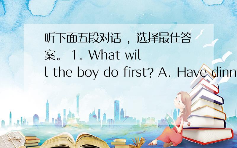 听下面五段对话 ，选择最佳答案。 1. What will the boy do first? A. Have dinn