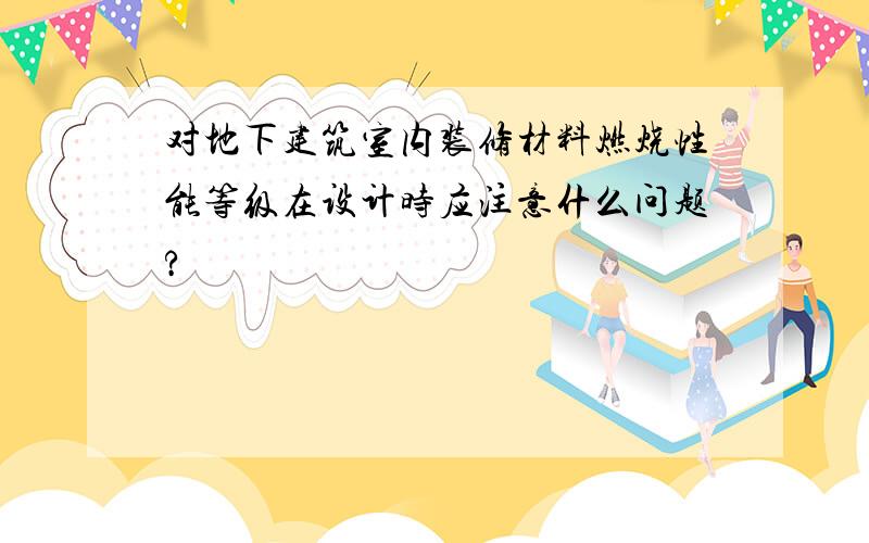 对地下建筑室内装修材料燃烧性能等级在设计时应注意什么问题?