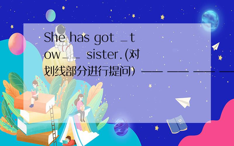 She has got _tow__ sister.(对划线部分进行提问）—— —— —— —— she got?怎么填