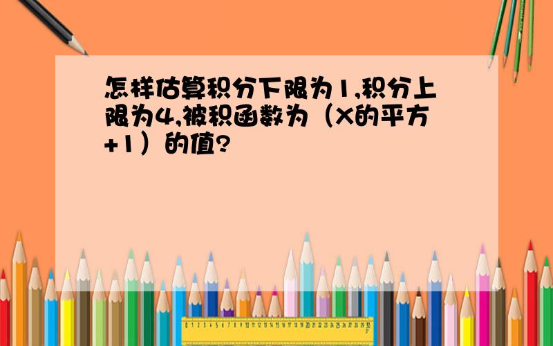 怎样估算积分下限为1,积分上限为4,被积函数为（X的平方+1）的值?