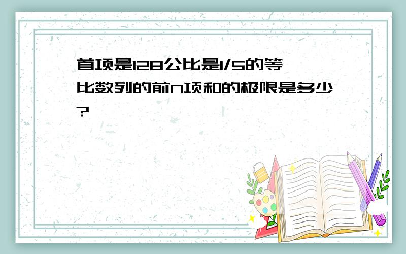 首项是128公比是1/5的等比数列的前N项和的极限是多少?