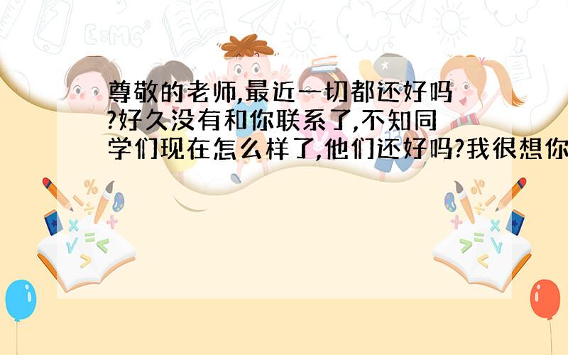 尊敬的老师,最近一切都还好吗?好久没有和你联系了,不知同学们现在怎么样了,他们还好吗?我很想你们!