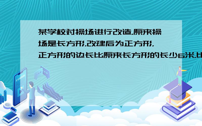 某学校对操场进行改造，原来操场是长方形，改建后为正方形，正方形的边长比原来长方形的长少6米，比原来长方形的宽多了6米，问