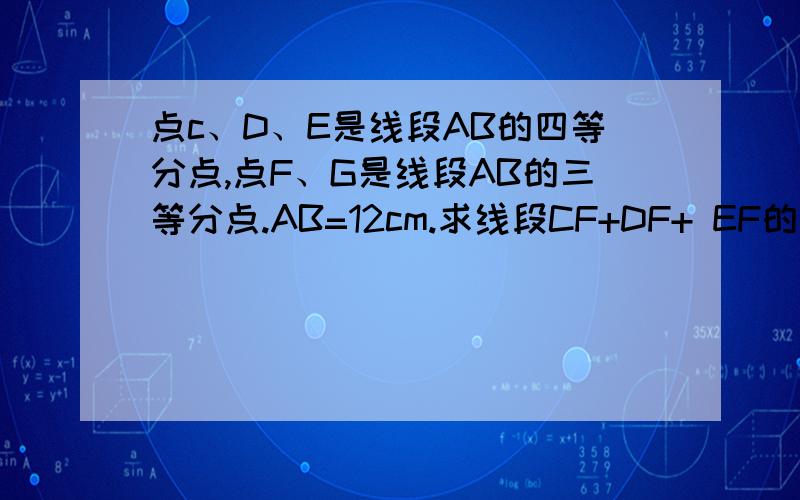 点c、D、E是线段AB的四等分点,点F、G是线段AB的三等分点.AB=12cm.求线段CF+DF+ EF的长.