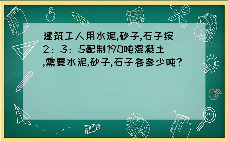 建筑工人用水泥,砂子,石子按2：3：5配制190吨混凝土,需要水泥,砂子,石子各多少吨?