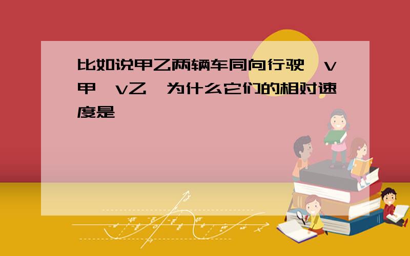 比如说甲乙两辆车同向行驶,V甲＞V乙,为什么它们的相对速度是