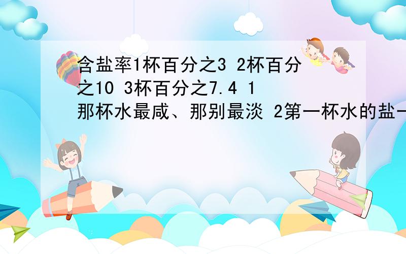 含盐率1杯百分之3 2杯百分之10 3杯百分之7.4 1那杯水最咸、那别最淡 2第一杯水的盐一定最少吗?为啥么