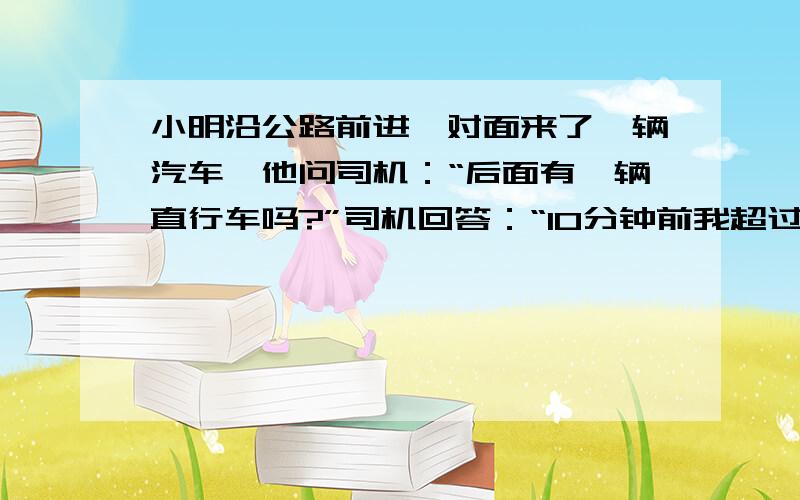 小明沿公路前进,对面来了一辆汽车,他问司机：“后面有一辆直行车吗?”司机回答：“10分钟前我超过一辆自行车.”小明又问：