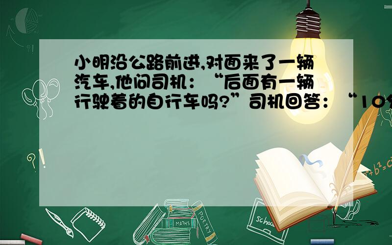 小明沿公路前进,对面来了一辆汽车,他问司机：“后面有一辆行驶着的自行车吗?”司机回答：“10分钟前我超过一辆自行车.”小