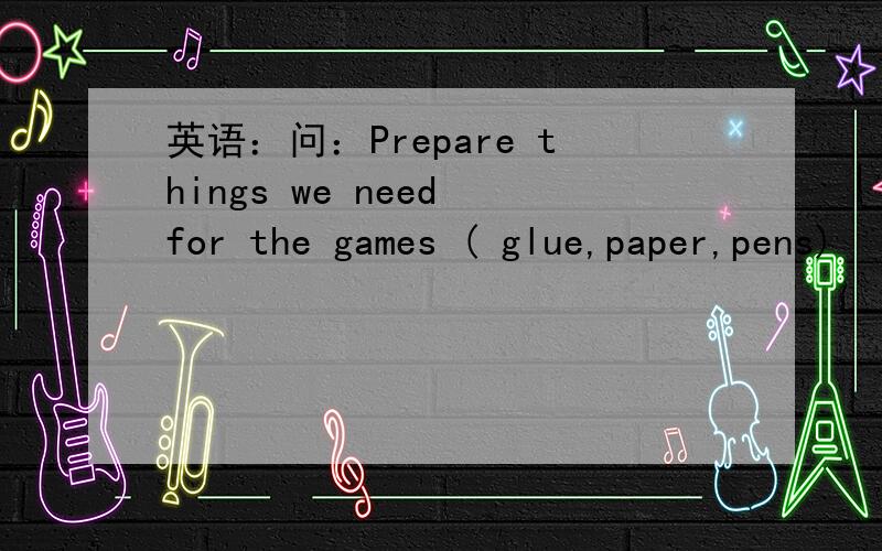 英语：问：Prepare things we need for the games ( glue,paper,pens)