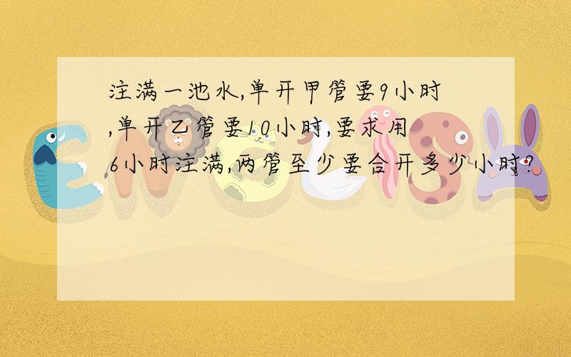 注满一池水,单开甲管要9小时,单开乙管要10小时,要求用6小时注满,两管至少要合开多少小时?