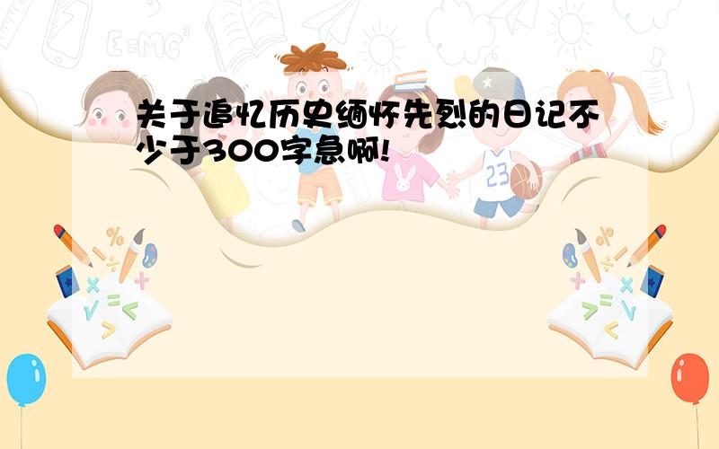 关于追忆历史缅怀先烈的日记不少于300字急啊!