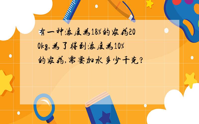 有一种浓度为18%的农药200kg,为了得到浓度为10%的农药,需要加水多少千克?