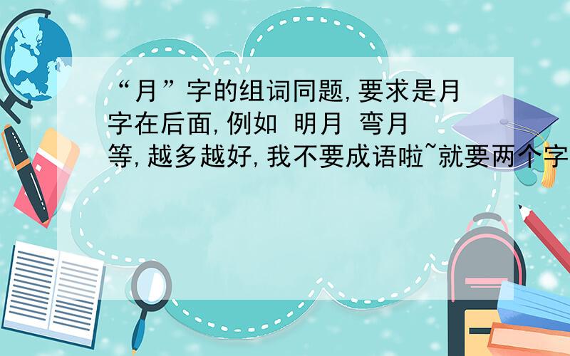 “月”字的组词同题,要求是月字在后面,例如 明月 弯月 等,越多越好,我不要成语啦~就要两个字的