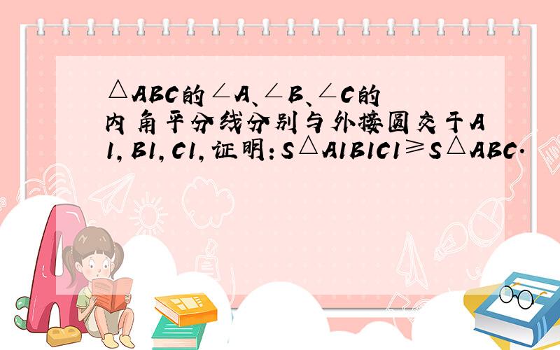 △ABC的∠A、∠B、∠C的内角平分线分别与外接圆交于A1，B1，C1，证明：S△A1B1C1≥S△ABC．